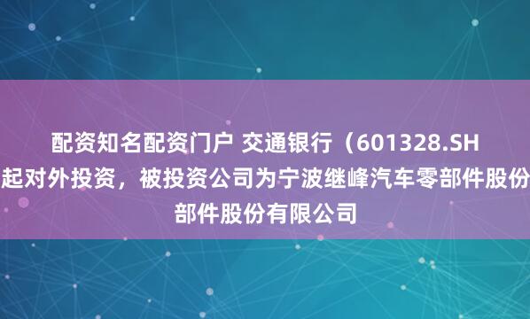 配资知名配资门户 交通银行（601328.SH）新增一起对外投资，被投资公司为宁波继峰汽车零部件股份有限公司