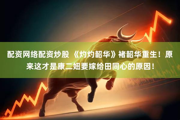 配资网络配资炒股 《灼灼韶华》褚韶华重生！原来这才是康二妞要嫁给田同心的原因！
