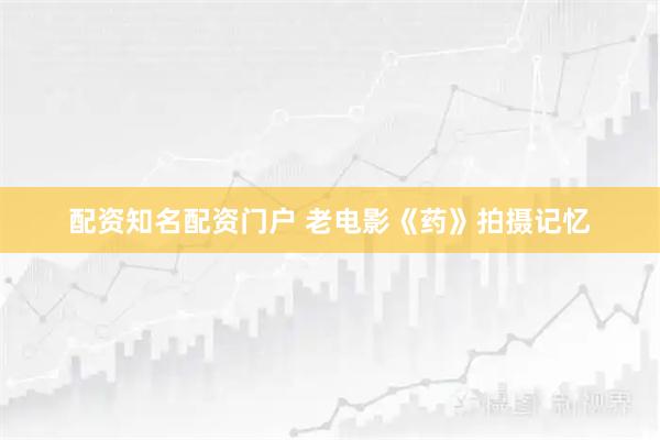 配资知名配资门户 老电影《药》拍摄记忆