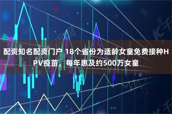 配资知名配资门户 18个省份为适龄女童免费接种HPV疫苗，每年惠及约500万女童