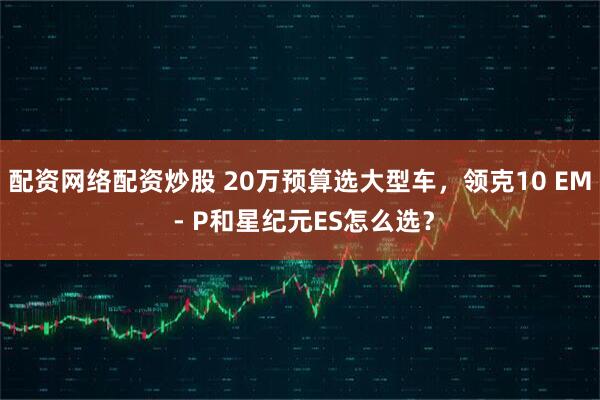 配资网络配资炒股 20万预算选大型车，领克10 EM - P和星纪元ES怎么选？