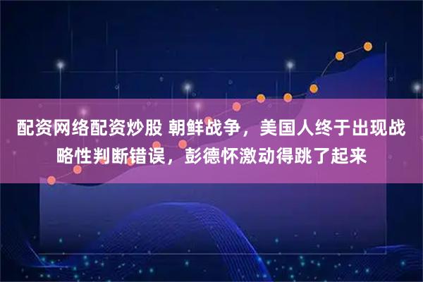 配资网络配资炒股 朝鲜战争，美国人终于出现战略性判断错误，彭德怀激动得跳了起来