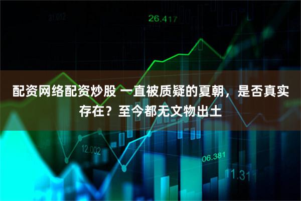 配资网络配资炒股 一直被质疑的夏朝，是否真实存在？至今都无文物出土