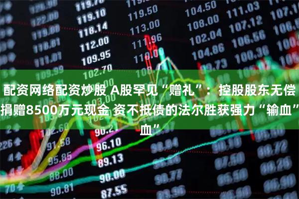 配资网络配资炒股 A股罕见“赠礼”：控股股东无偿捐赠8500万元现金 资不抵债的法尔胜获强力“输血”
