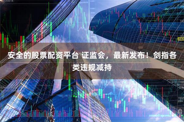 安全的股票配资平台 证监会，最新发布！剑指各类违规减持