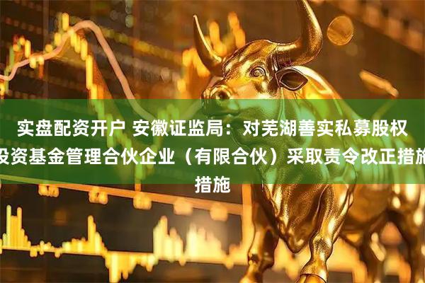 实盘配资开户 安徽证监局：对芜湖善实私募股权投资基金管理合伙企业（有限合伙）采取责令改正措施