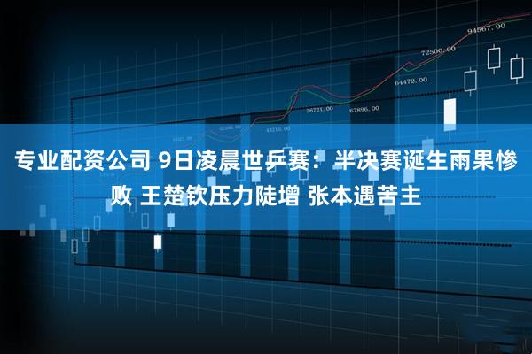 专业配资公司 9日凌晨世乒赛：半决赛诞生雨果惨败 王楚钦压力陡增 张本遇苦主