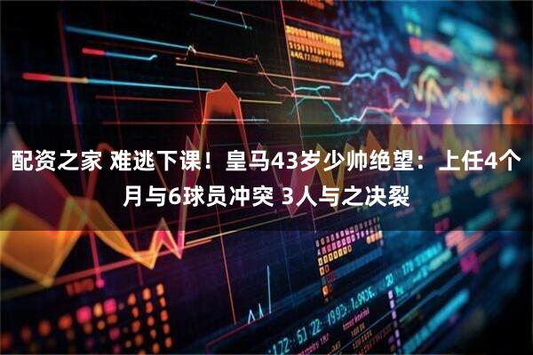 配资之家 难逃下课！皇马43岁少帅绝望：上任4个月与6球员冲突 3人与之决裂