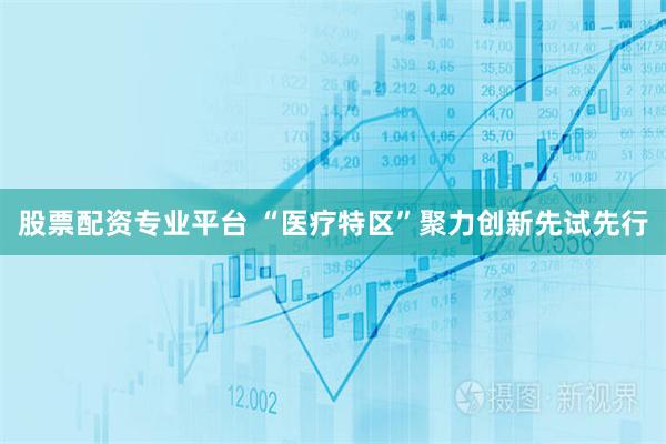 股票配资专业平台 “医疗特区”聚力创新先试先行