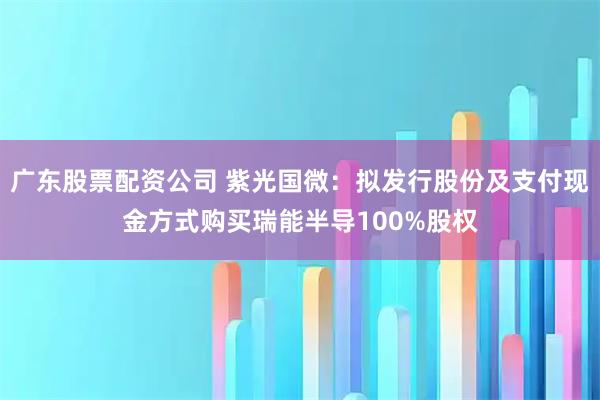 广东股票配资公司 紫光国微：拟发行股份及支付现金方式购买瑞能半导100%股权