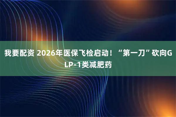 我要配资 2026年医保飞检启动！“第一刀”砍向GLP-1类减肥药