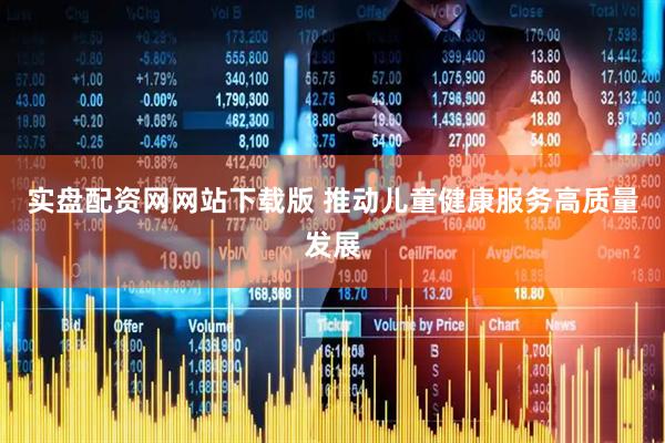 实盘配资网网站下载版 推动儿童健康服务高质量发展