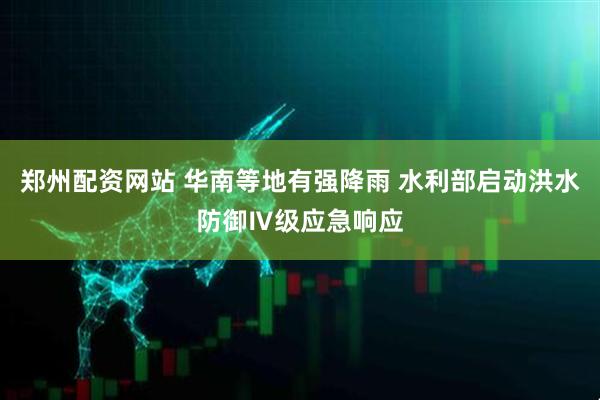 郑州配资网站 华南等地有强降雨 水利部启动洪水防御Ⅳ级应急响应