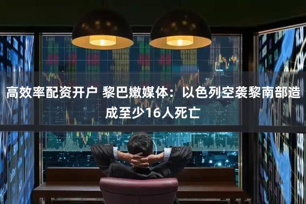 高效率配资开户 黎巴嫩媒体：以色列空袭黎南部造成至少16人死亡